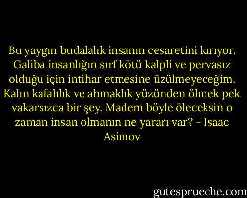 Bu yaygın budalalık insanın cesaretini kırıyor. Galiba insanlığın sırf kötü kalpli ve pervasız olduğu için intihar etmesine üzülmeyeceğim. Kalın kafalılık ve ahmaklık yüzünden ölmek pek vakarsızca bir şey. Madem böyle öleceksin o zaman insan olmanın ne yararı var? - Isaac Asimov
