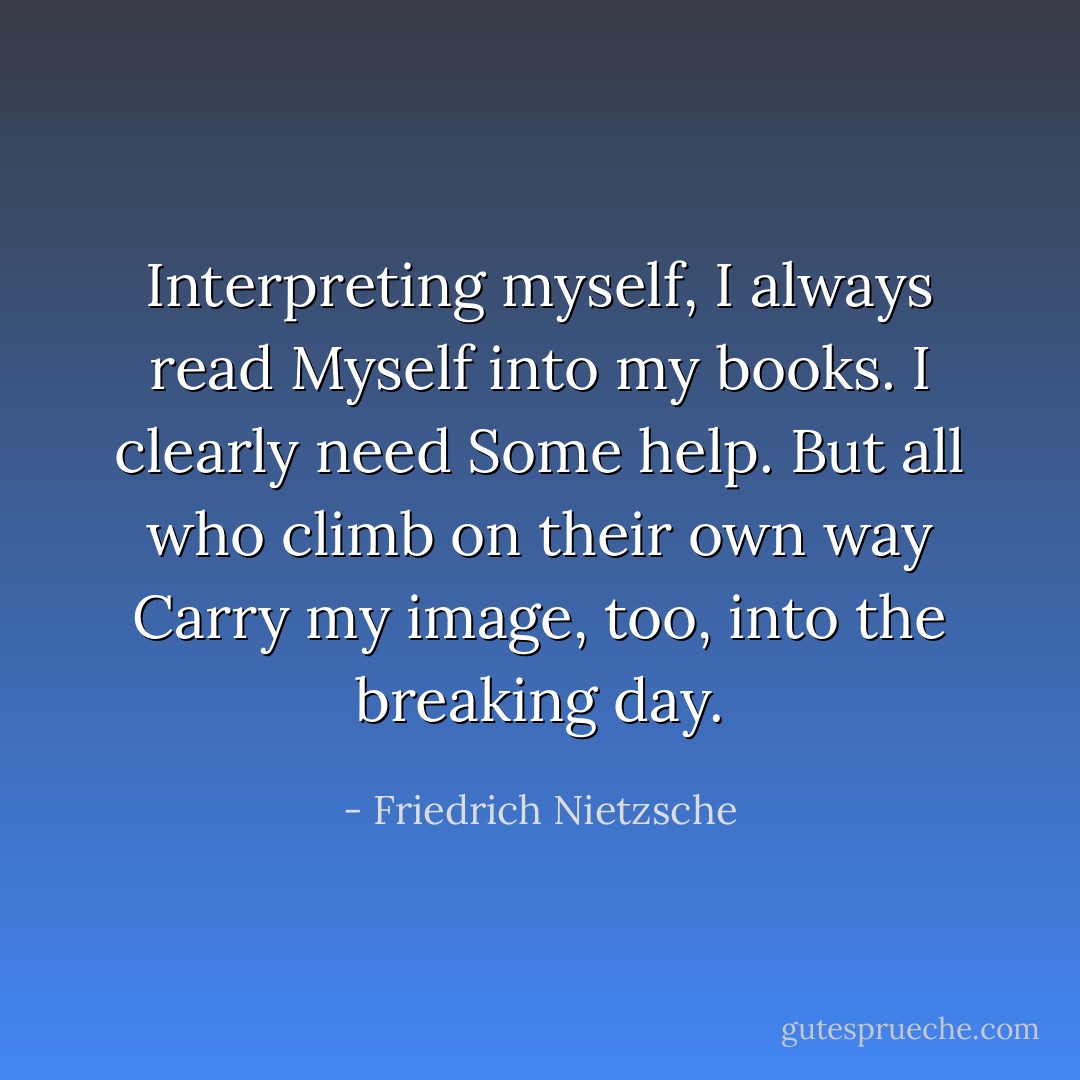 Interpreting myself, I always read<br />Myself into my books. I clearly need<br />Some help. But all who climb on their own way<br />Carry my image, too, into the breaking day. - Friedrich Nietzsche