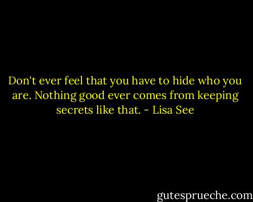 Don't ever feel that you have to hide who you are. Nothing good ever comes from keeping secrets like that. - Lisa See