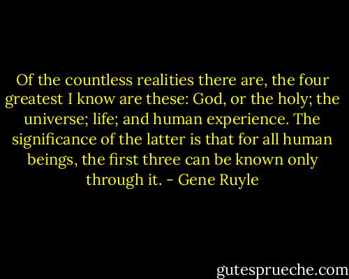Of the countless realities there are, the four greatest I know are these: God, or the holy; the universe; life; and human experience. The significance of the latter is that for all human beings, the first three can be known only through it. - Gene Ruyle