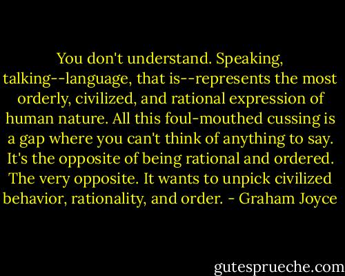 You don't understand. Speaking, talking--language, that is--represents the most orderly, civilized, and rational expression of human nature. All this foul-mouthed cussing is a gap where you can't think of anything to say. It's the opposite of being rational and ordered. The very opposite. It wants to unpick civilized behavior, rationality, and order. - Graham Joyce