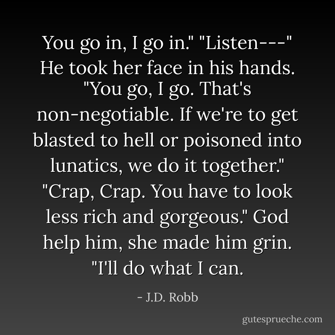 You go in, I go in."<br />"Listen---"<br />He took her face in his hands.<br />"You go, I go. That's non-negotiable. If we're to get blasted to hell or poisoned into lunatics, we do it together."<br />"Crap, Crap. You have to look less rich and gorgeous."<br />God help him, she made him grin. "I'll do what I can. - J.D. Robb