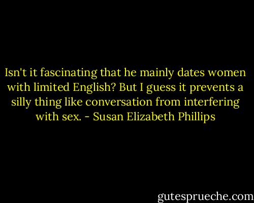 Isn't it fascinating that he mainly dates women with limited English? But I guess it prevents a silly thing like conversation from interfering with sex. - Susan Elizabeth Phillips