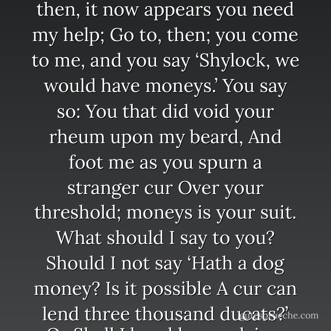 Signior Antonio, many a time and oft In the Rialto you have rated me About my moneys and my usances; Still have I borne it with a patient shrug, For suff’rance is the badge of all our tribe; You call me misbeliever, cut-throat dog, And spet upon my Jewish gaberdine, And all for use of that which is mine own. Well then, it now appears you need my help; Go to, then; you come to me, and you say ‘Shylock, we would have moneys.’ You say so: You that did void your rheum upon my beard, And foot me as you spurn a stranger cur Over your threshold; moneys is your suit. What should I say to you? Should I not say ‘Hath a dog money? Is it possible A cur can lend three thousand ducats?’ Or Shall I bend low and, in a bondman’s key, With bated breath and whisp’ring humbleness, Say this:— ‘Fair sir, you spit on me on Wednesday last; You spurn’d me such a day; another time You call’d me dog; and for these courtesies I’ll lend you thus much moneys? - William Shakespeare