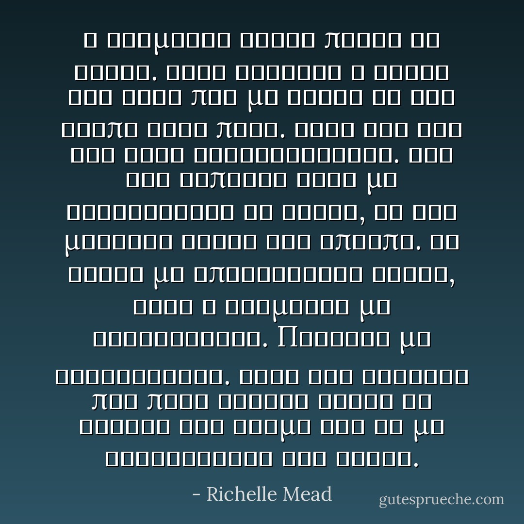 Ο Ντιμιτρι εκανε παντα το σωστο. Αυτη ακριβως η σταση του ηταν που με εκανε να τον αγαπω τοσο πολυ. Ειχα και εγω την ιδια ιδιοσυγκρασια. Και εγω εσπευδα οταν με χρειαζονταν οι αλλοι, αν και μερικες φορες δεν επρεπε. Οι αλλοι με αποκαλουσαν τρελη, αλλα ο Ντιμιτρι με καταλαβαινε. Παντοτε με καταλαβαινε. Ειχα την αισθηση πως ποτε κανεις αλλος σε τουτον τον κοσμο δεν θα με καταλαβαινε οσο αυτος. - Richelle Mead