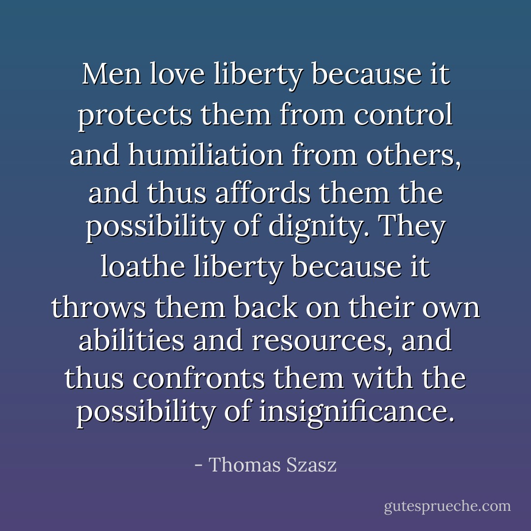 Men love liberty because it protects them from control and humiliation from others, and thus affords them the possibility of dignity. They loathe liberty because it throws them back on their own abilities and resources, and thus confronts them with the possibility of insignificance. - Thomas Szasz