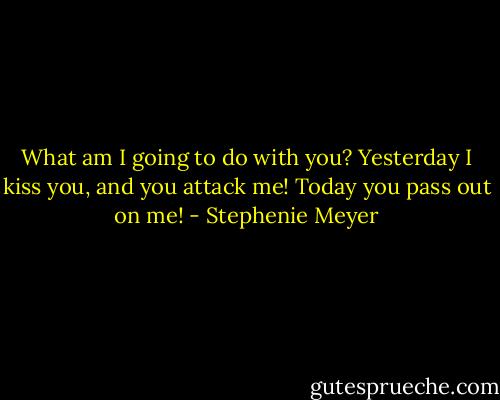 What am I going to do with you? Yesterday I kiss you, and you attack me! Today you pass out on me! - Stephenie Meyer