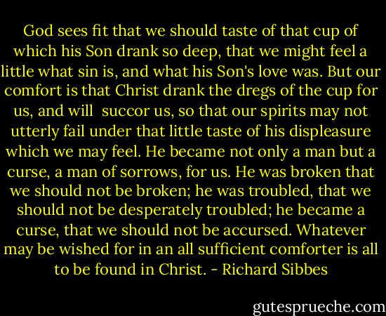 God sees fit that we should taste of that cup of which his Son drank so deep, that we might feel a little what sin is, and what his Son's love was. But our comfort is that Christ drank the dregs of the cup for us, and will <br />succor us, so that our spirits may not utterly fail under that little taste of his displeasure which we may feel. He became not only a man but a curse, a man of sorrows, for us. He was broken that we should not be broken; he was troubled, that we should not be desperately troubled; he became a curse, that we should not be accursed. Whatever may be wished for in an all sufficient comforter is all to be found in Christ. - Richard Sibbes