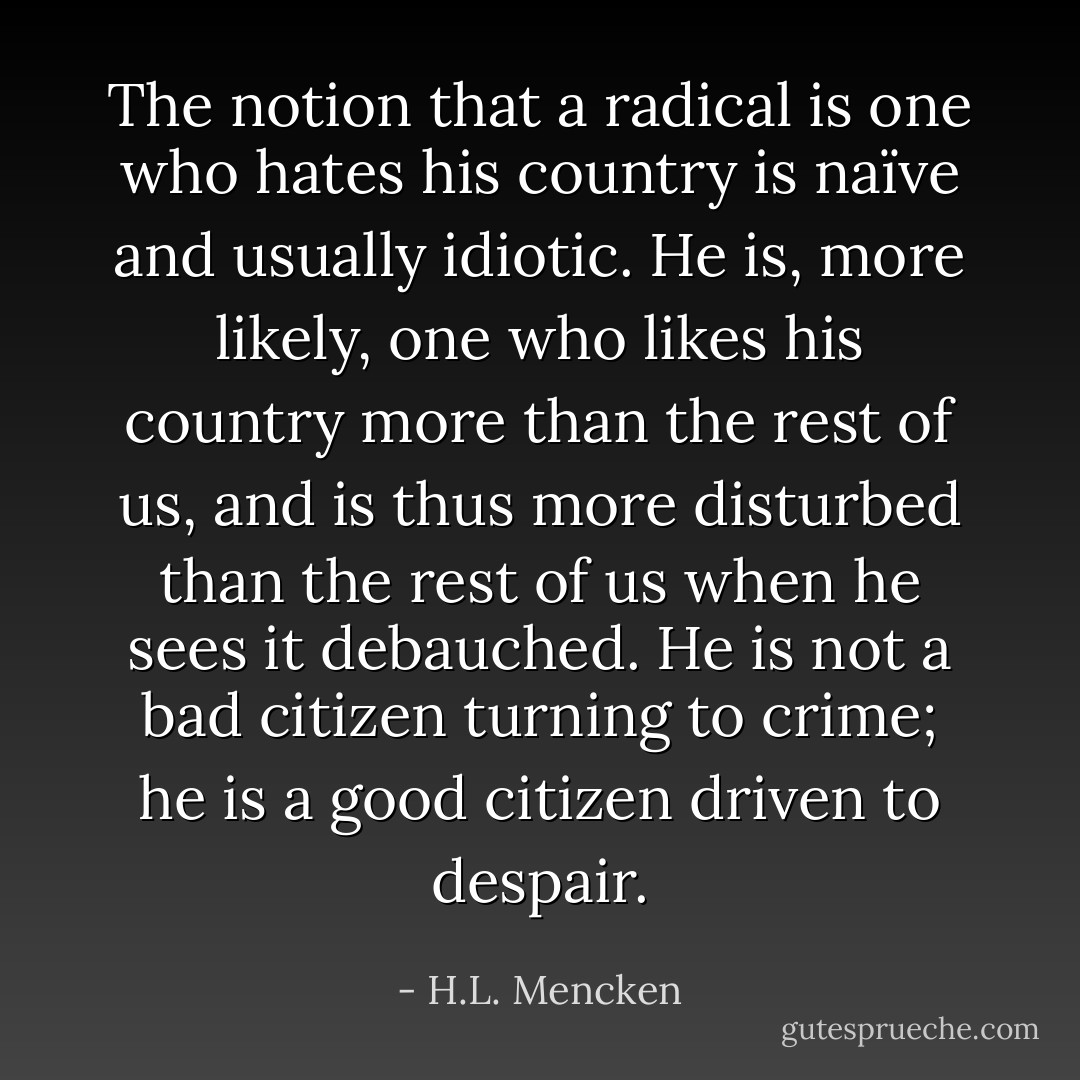The notion that a radical is one who hates his country is naïve and usually idiotic. He is, more likely, one who likes his country more than the rest of us, and is thus more disturbed than the rest of us when he sees it debauched. He is not a bad citizen turning to crime; he is a good citizen driven to despair. - H.L. Mencken