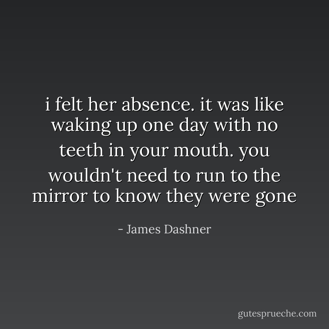 i felt her absence. it was like waking up one day with no teeth in your mouth. you wouldn't need to run to the mirror to know they were gone - James Dashner