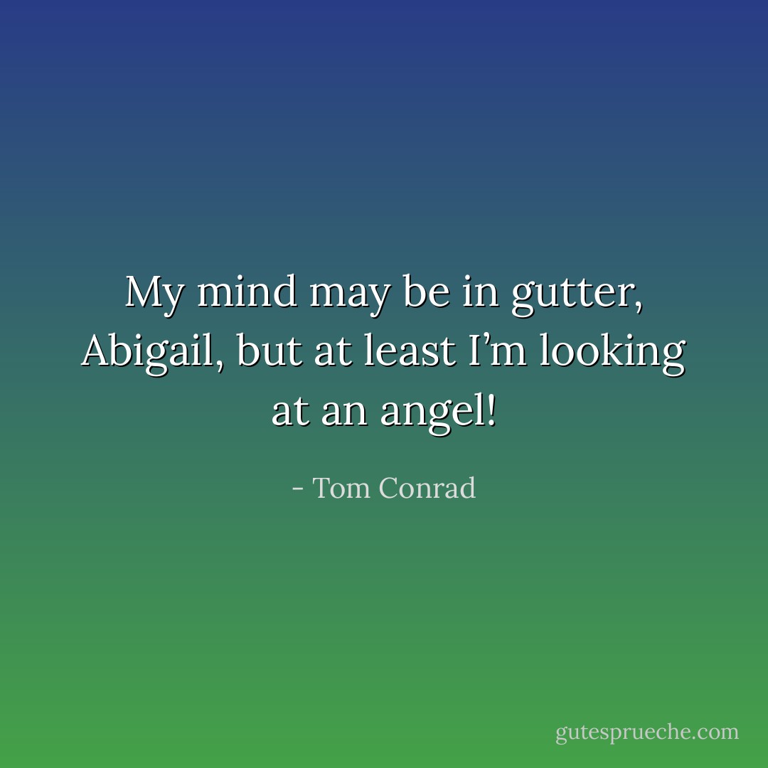 My mind may be in gutter, Abigail, but at least I’m looking at an angel! - Tom Conrad