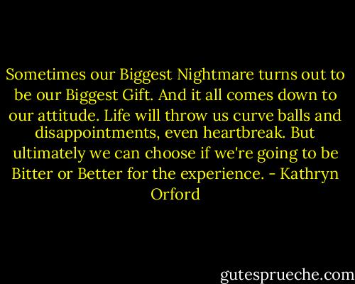 Sometimes our Biggest Nightmare turns out to be our Biggest Gift. And it all comes down to our attitude. Life will throw us curve balls and disappointments, even heartbreak. But ultimately we can choose if we're going to be Bitter or Better for the experience. - Kathryn Orford
