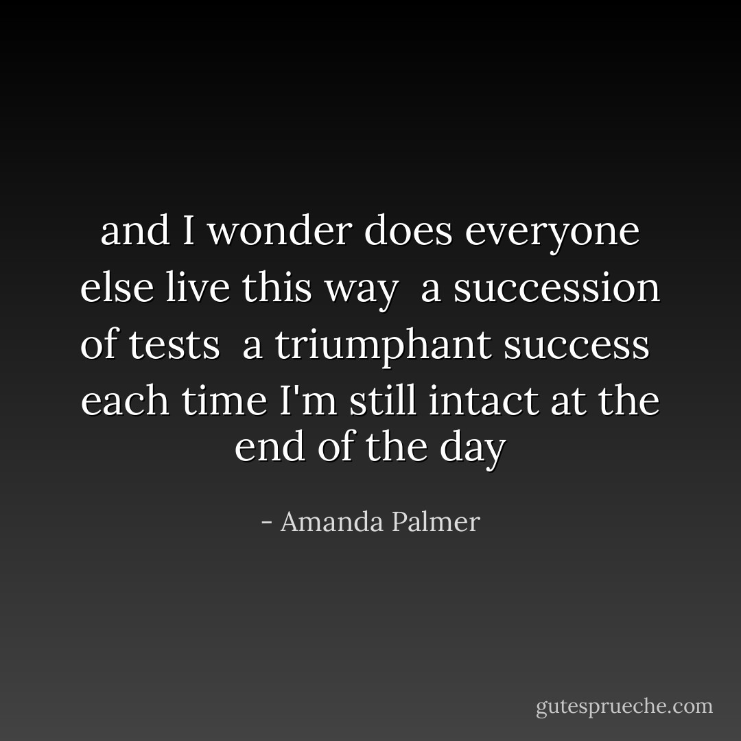 and I wonder does everyone else live this way <br />a succession of tests <br />a triumphant success <br />each time I'm still intact at the end of the day - Amanda Palmer