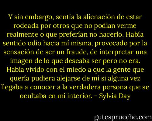 Y sin embargo, sentía la alienación de estar rodeada por otros que no podían verme realmente o que preferían no hacerlo. Había sentido odio hacia mí misma, provocado por la sensación de ser un fraude, de interpretar una imagen de lo que deseaba ser pero no era. Había vivido con el miedo a que la gente que quería pudiera alejarse de mí si alguna vez llegaba a conocer a la verdadera persona que se ocultaba en mi interior. - Sylvia Day