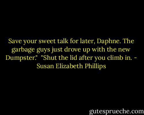 Save your sweet talk for later, Daphne. The garbage guys just drove up with the new Dumpster."<br /><br />"Shut the lid after you climb in. - Susan Elizabeth Phillips