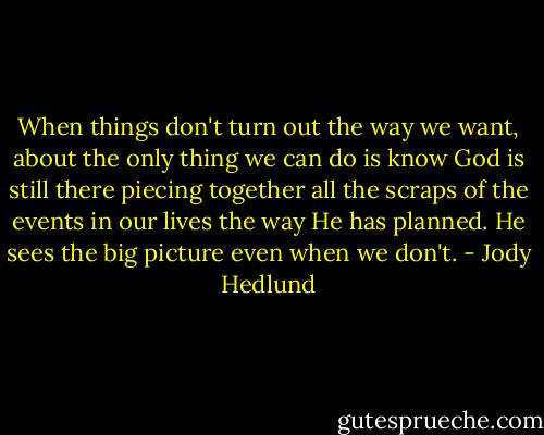 When things don't turn out the way we want, about the only thing we can do is know God is still there piecing together all the scraps of the events in our lives the way He has planned. He sees the big picture even when we don't. - Jody Hedlund
