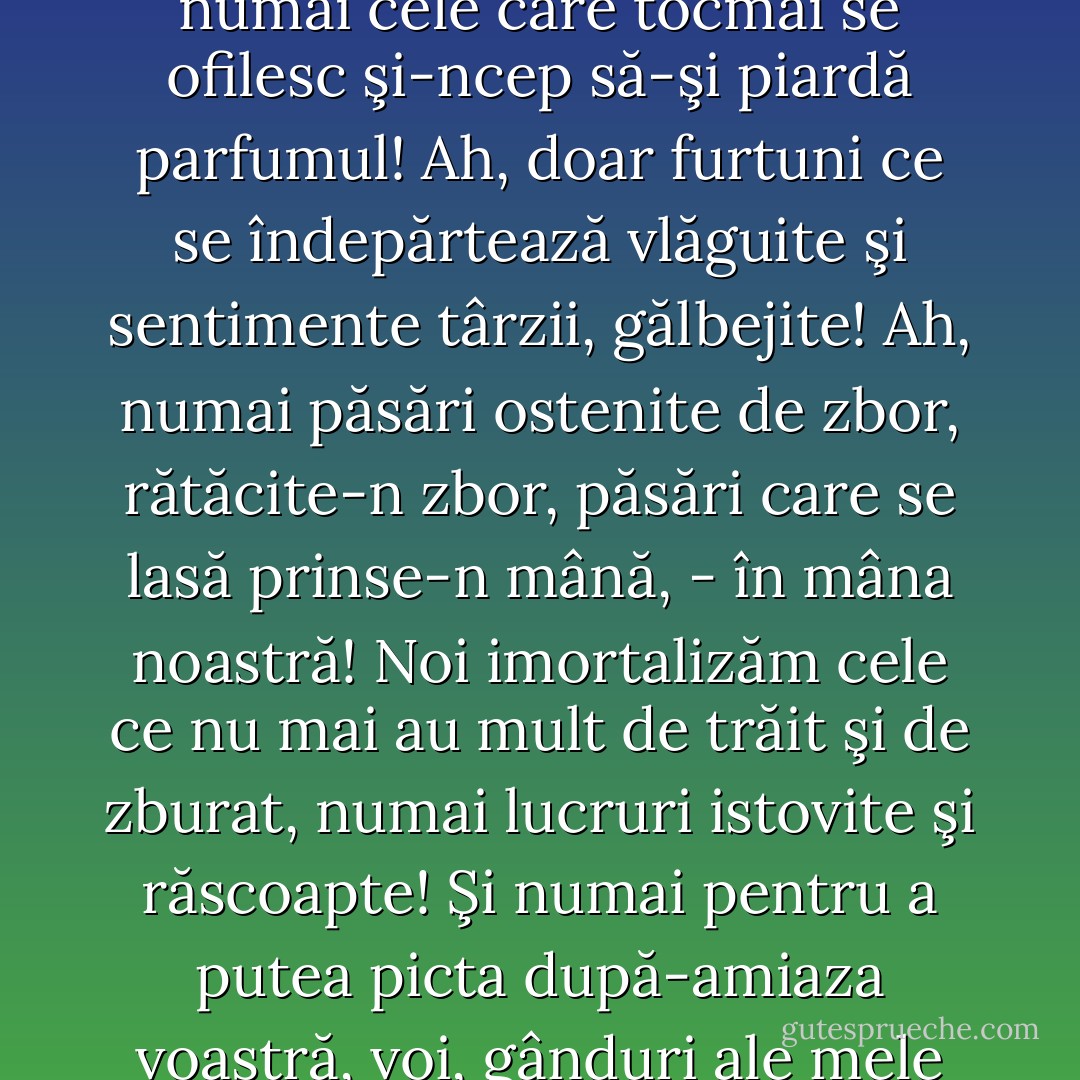 Care-s singurele lucruri pe care le putem eterniza? Ah, numai cele care tocmai se ofilesc şi-ncep să-şi piardă parfumul! Ah, doar furtuni ce se îndepărtează vlăguite şi sentimente târzii, gălbejite! Ah, numai păsări ostenite de zbor, rătăcite-n zbor, păsări care se lasă prinse-n mână, - în mâna noastră! Noi imortalizăm cele ce nu mai au mult de trăit şi de zburat, numai lucruri istovite şi răscoapte! Şi numai pentru a putea picta după-amiaza voastră, voi, gânduri ale mele scrise şi pictate... - Friedrich Nietzsche