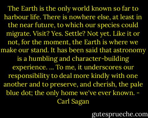 The Earth is the only world known so far to harbour life. There is nowhere else, at least in the near future, to which our species could migrate. Visit? Yes. Settle? Not yet. Like it or not, for the moment, the Earth is where we make our stand. It has been said that astronomy is a humbling and character-building experience. ... To me, it underscores our responsibility to deal more kindly with one another and to preserve, and cherish, the pale blue dot; the only home we've ever known. - Carl Sagan