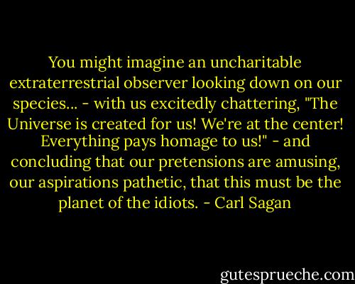 You might imagine an uncharitable extraterrestrial observer looking down on our species... - with us excitedly chattering, "The Universe is created for us! We're at the center! Everything pays homage to us!" - and concluding that our pretensions are amusing, our aspirations pathetic, that this must be the planet of the idiots. - Carl Sagan