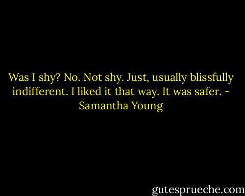 Was I shy? No. Not shy. Just, usually blissfully indifferent. I liked it that way. It was safer. - Samantha Young