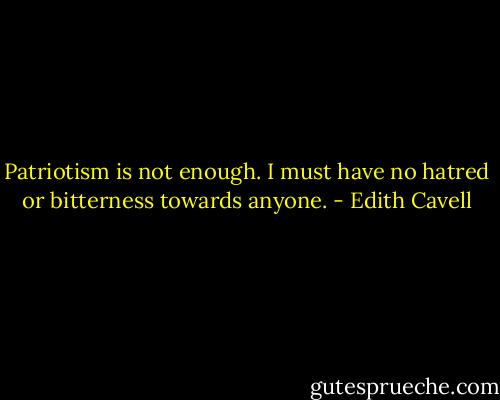 Patriotism is not enough. I must have no hatred or bitterness towards anyone. - Edith Cavell