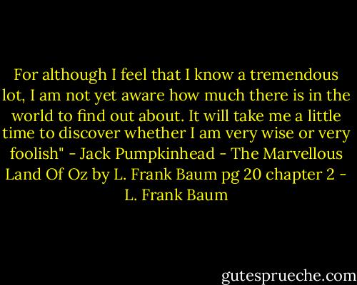 For although I feel that I know a tremendous lot, I am not yet aware how much there is in the world to find out about. It will take me a little time to discover whether I am very wise or very foolish" - Jack Pumpkinhead - The Marvellous Land Of Oz by L. Frank Baum pg 20 chapter 2 - L. Frank Baum