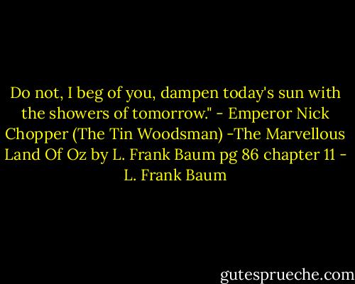 Do not, I beg of you, dampen today's sun with the showers of tomorrow." - Emperor Nick Chopper (The Tin Woodsman) -The Marvellous Land Of Oz by L. Frank Baum pg 86 chapter 11 - L. Frank Baum