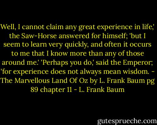 Well, I cannot claim any great experience in life,' the Saw-Horse answered for himself; 'but I seem to learn very quickly, and often it occurs to me that I know more than any of those around me.' 'Perhaps you do,' said the Emperor; 'for experience does not always mean wisdom. - The Marvellous Land Of Oz by L. Frank Baum pg 89 chapter 11 - L. Frank Baum