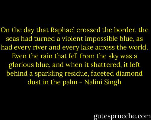 On the day that Raphael crossed the border, the seas had turned a violent impossible blue, as had every river and every lake across the world. Even the rain that fell from the sky was a glorious blue, and when it shattered, it left behind a sparkling residue, faceted diamond dust in the palm - Nalini Singh
