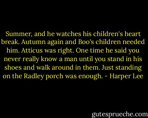 Summer, and he watches his children's heart break. Autumn again and Boo's children needed him. Atticus was right. One time he said you never really know a man until you stand in his shoes and walk around in them. Just standing on the Radley porch was enough. - Harper Lee