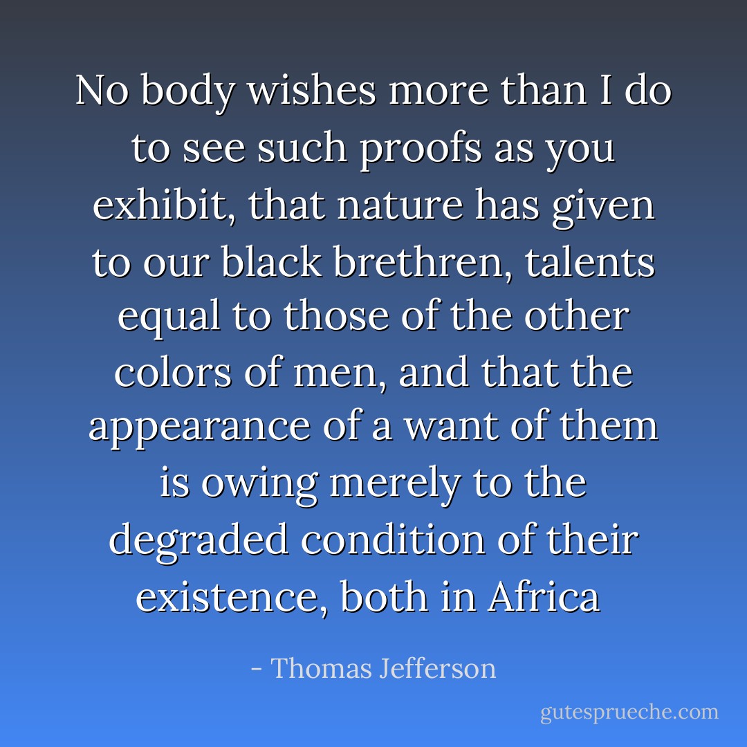 No body wishes more than I do to see such proofs as you exhibit, that nature has given to our black brethren, talents equal to those of the other colors of men, and that the appearance of a want of them is owing merely to the degraded condition of their existence, both in Africa  - Thomas Jefferson