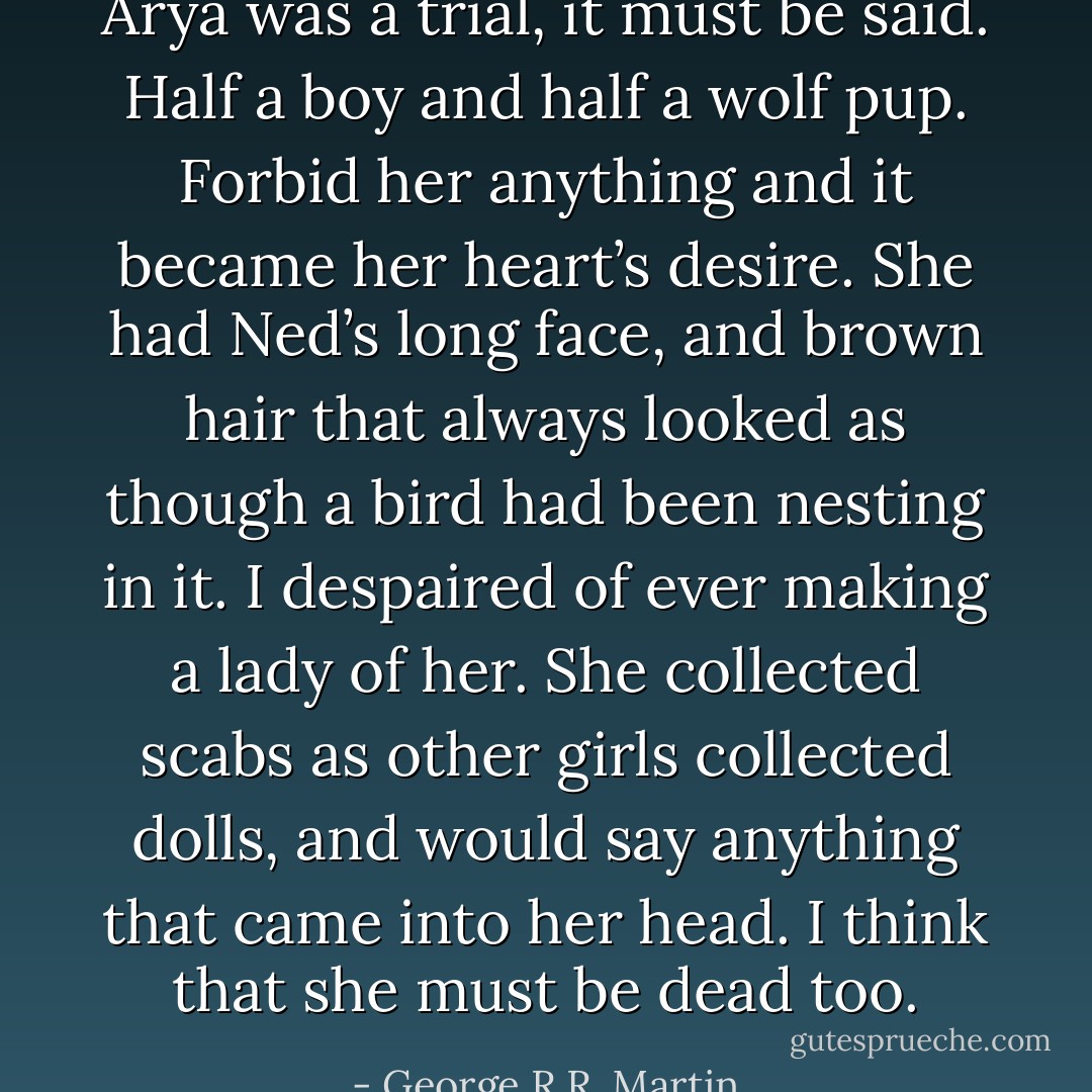Arya was a trial, it must be said. Half a boy and half a wolf pup. Forbid her anything and it became her heart’s desire. She had Ned’s long face, and brown hair that always looked as though a bird had been nesting in it. I despaired of ever making a lady of her. She collected scabs as other girls collected dolls, and would say anything that came into her head. I think that she must be dead too. - George R.R. Martin