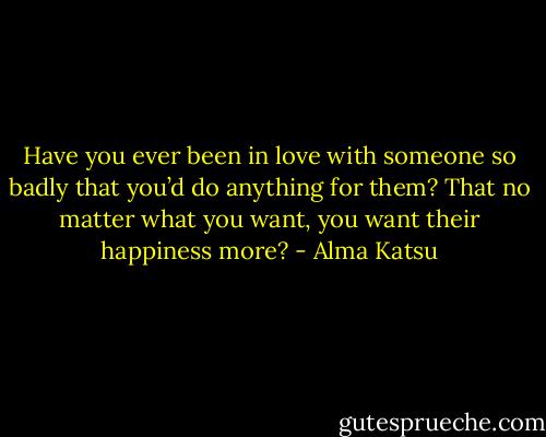 Have you ever been in love with someone so badly that you’d do anything for them? That no matter what you want, you want their happiness more? - Alma Katsu