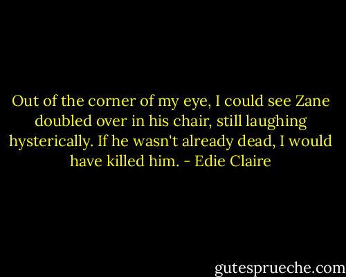 Out of the corner of my eye, I could see Zane doubled over in his chair, still laughing hysterically. If he wasn't already dead, I would have killed him. - Edie Claire