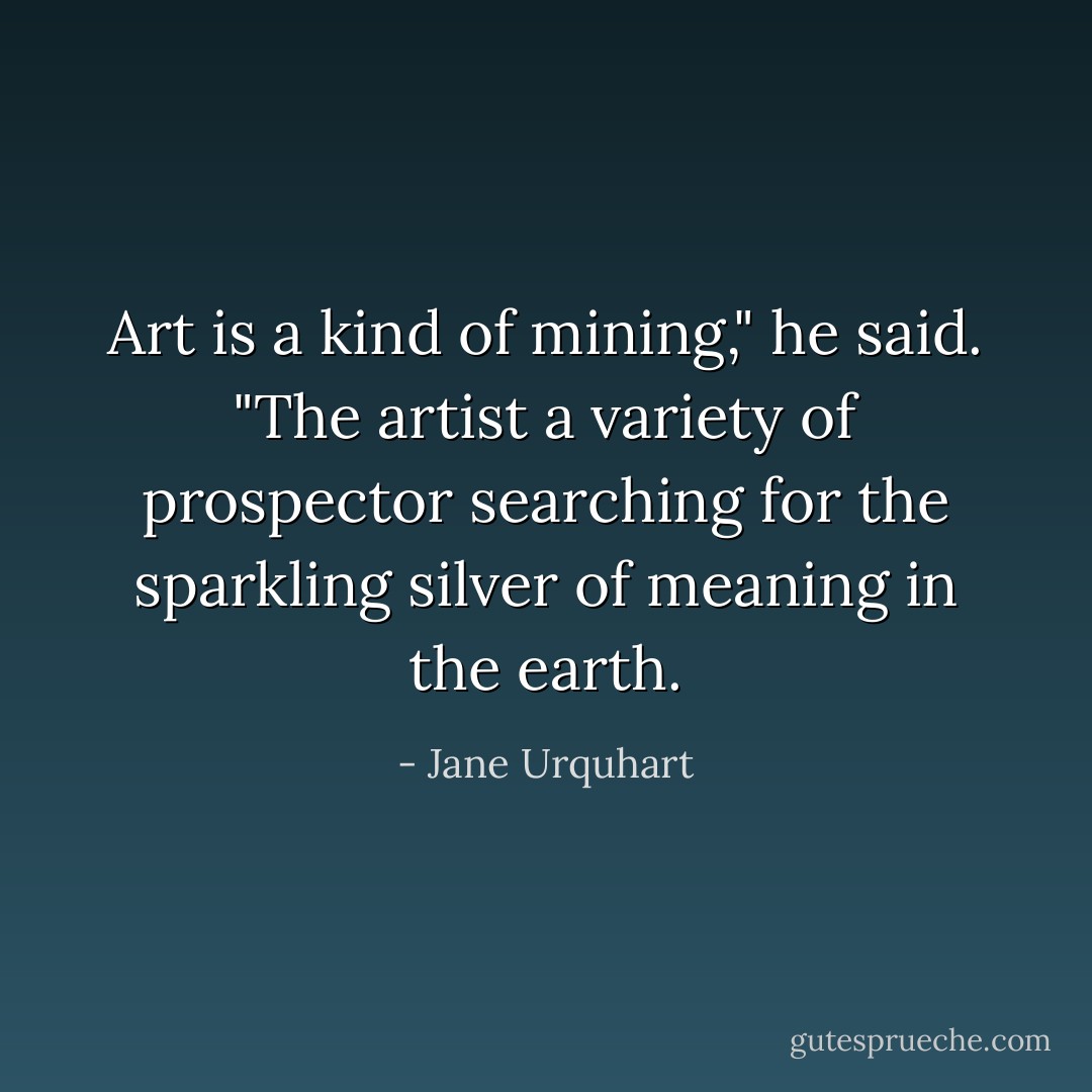 Art is a kind of mining," he said. "The artist a variety of prospector searching for the sparkling silver of meaning in the earth. - Jane Urquhart
