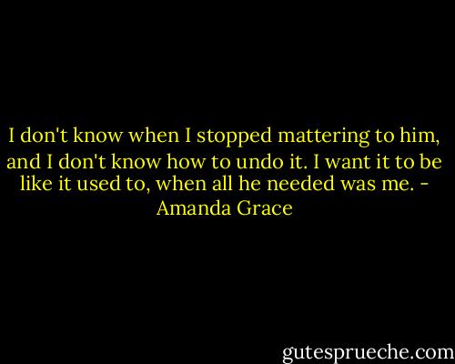 I don't know when I stopped mattering to him, and I don't know how to undo it. I want it to be like it used to, when all he needed was me. - Amanda Grace