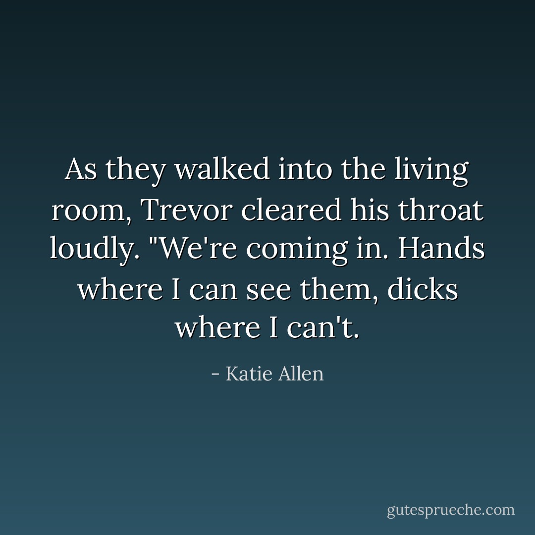 As they walked into the living room, Trevor cleared his throat loudly. "We're coming in. Hands where I can see them, dicks where I can't. - Katie Allen