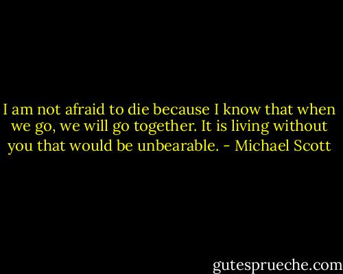 I am not afraid to die because I know that when we go, we will go together. It is living without you that would be unbearable. - Michael Scott