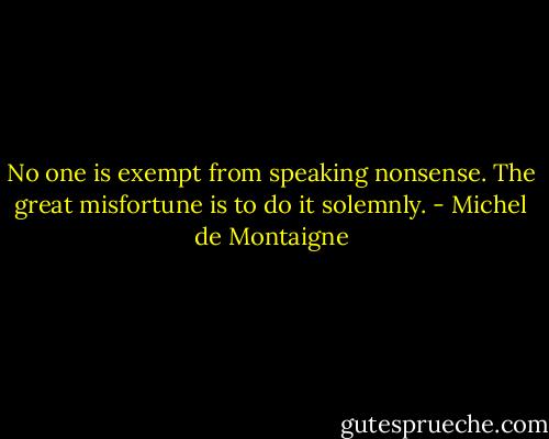 No one is exempt from speaking nonsense. The great misfortune is to do it solemnly. - Michel de Montaigne