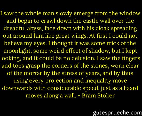 I saw the whole man slowly emerge from the window and begin to crawl down the castle wall over the dreadful abyss, face down with his cloak spreading out around him like great wings. At first I could not believe my eyes. I thought it was some trick of the moonlight, some weird effect of shadow, but I kept looking, and it could be no delusion. I saw the fingers and toes grasp the corners of the stones, worn clear of the mortar by the stress of years, and by thus using every projection and inequality move downwards with considerable speed, just as a lizard moves along a wall. - Bram Stoker