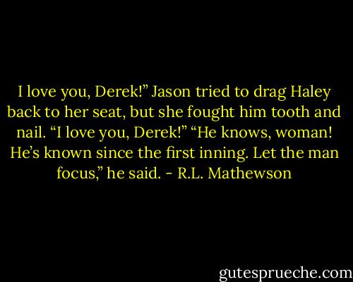 I love you, Derek!”<br />Jason tried to drag Haley back to her seat, but she fought him tooth and nail.<br />“I love you, Derek!”<br />“He knows, woman! He’s known since the first inning. Let the man focus,” he<br />said. - R.L. Mathewson