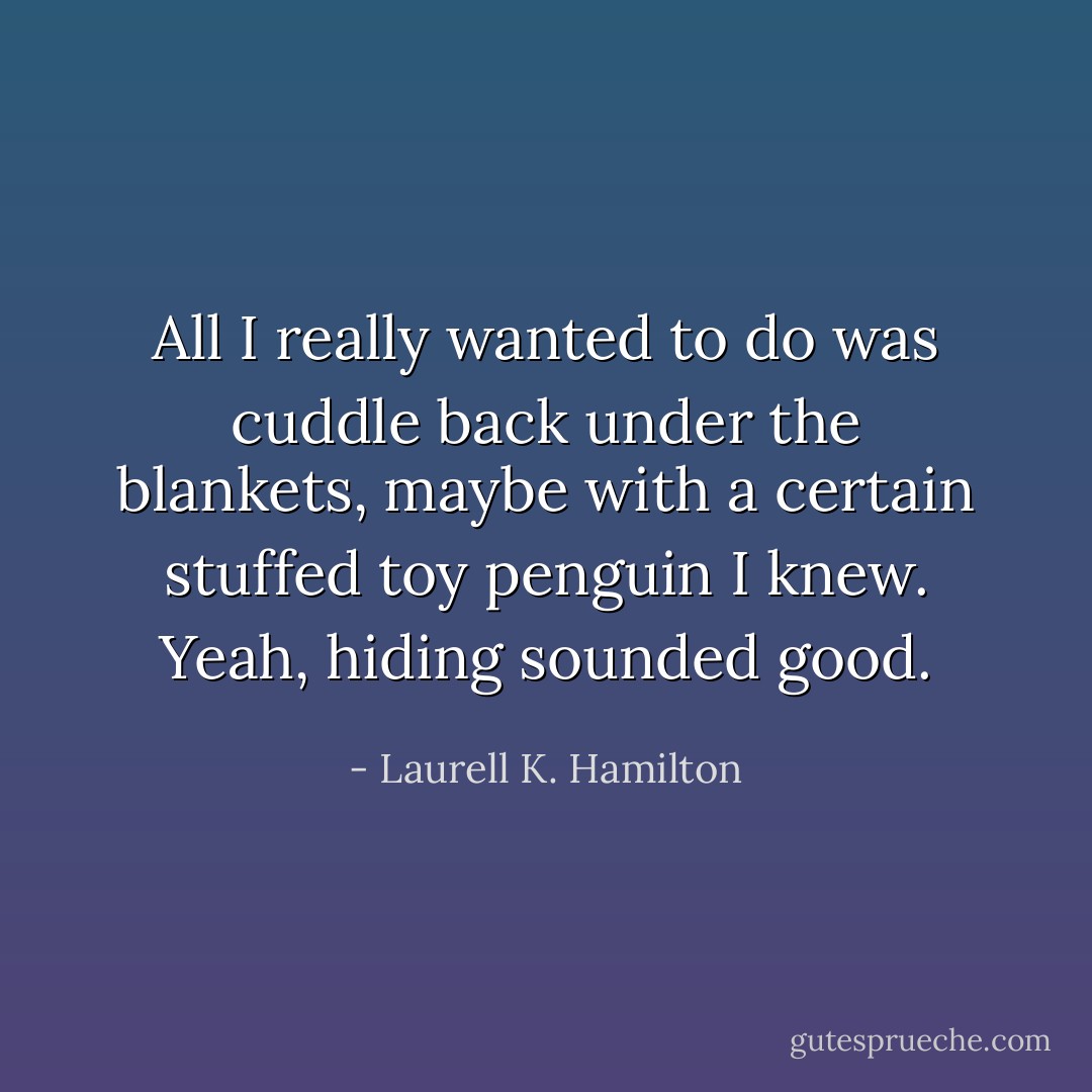 All I really wanted to do was cuddle back under the blankets, maybe with a certain stuffed toy penguin I knew. Yeah, hiding sounded good. - Laurell K. Hamilton