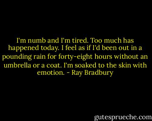 I'm numb and I'm tired. Too much has happened today. I feel as if I'd been out in a pounding rain for forty-eight hours without an umbrella or a coat. I'm soaked to the skin with emotion. - Ray Bradbury