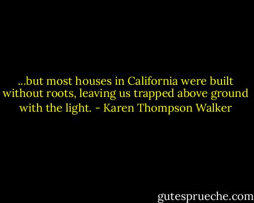 ...but most houses in California were built without roots, leaving us trapped above ground with the light. - Karen Thompson Walker