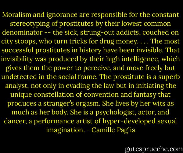 Moralism and ignorance are responsible for the constant stereotyping of prostitutes by their lowest common denominator -- the sick, strung-out addicts, couched on city stoops, who turn tricks for drug money. . . . The most successful prostitutes in history have been invisible. That invisibility was produced by their high intelligence, which gives them the power to perceive, and move freely but undetected in the social frame. The prostitute is a superb analyst, not only in evading the law but in initiating the unique constellation of convention and fantasy that produces a stranger’s orgasm. She lives by her wits as much as her body. She is a psychologist, actor, and dancer, a performance artist of hyper-developed sexual imagination. - Camille Paglia