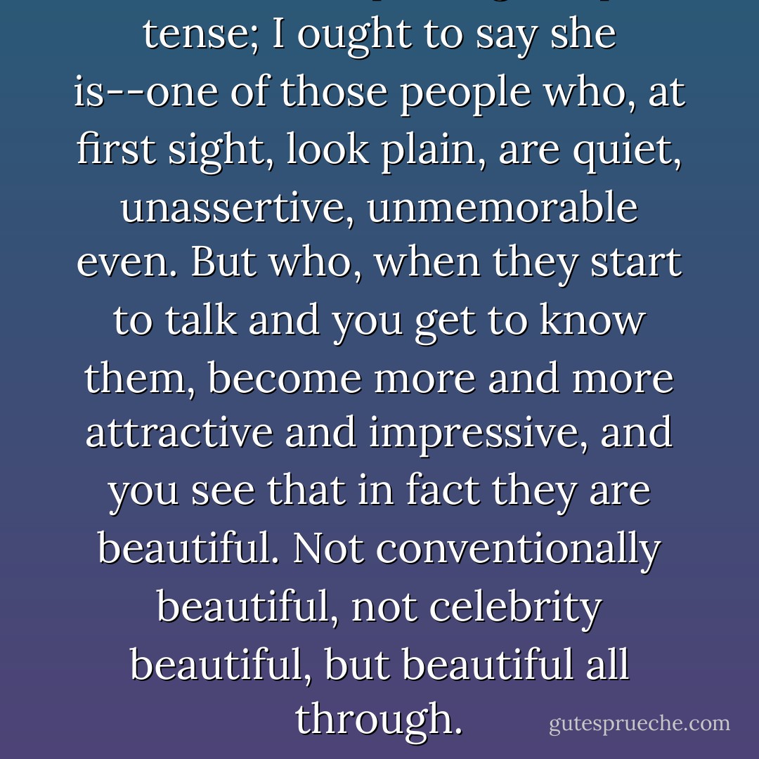 She was--I keep using the past tense; I ought to say she is--one of those people who, at first sight, look plain, are quiet, unassertive, unmemorable even. But who, when they start to talk and you get to know them, become more and more attractive and impressive, and you see that in fact they are beautiful. Not conventionally beautiful, not celebrity beautiful, but beautiful all through. - Aidan Chambers