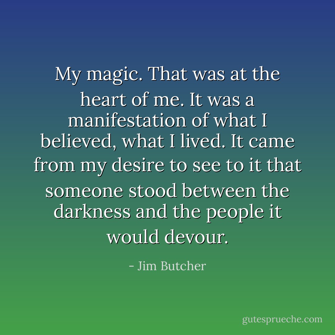 My magic. That was at the heart of me. It was a manifestation of what I believed, what I lived. It came from my desire to see to it that someone stood between the darkness and the people it would devour. - Jim Butcher
