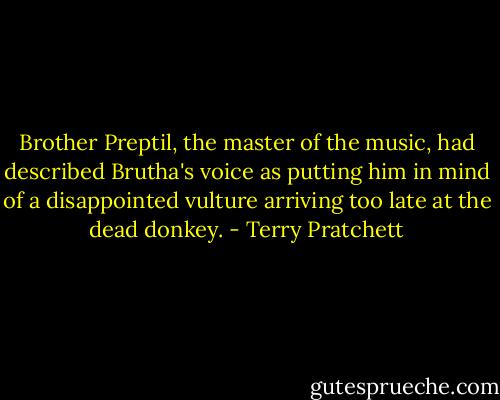 Brother Preptil, the master of the music, had described Brutha's voice as putting him in mind of a disappointed vulture arriving too late at the dead donkey. - Terry Pratchett