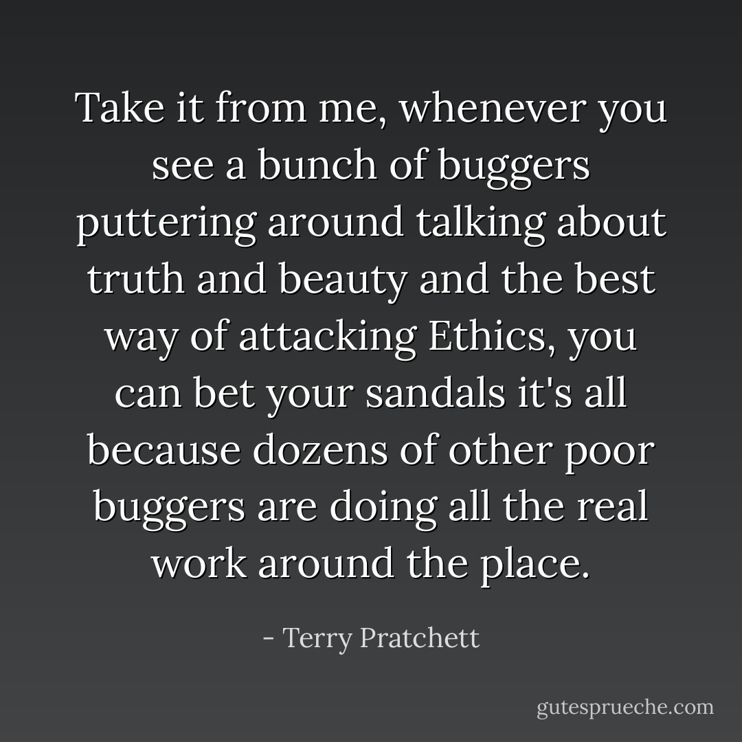 Take it from me, whenever you see a bunch of buggers puttering around talking about truth and beauty and the best way of attacking Ethics, you can bet your sandals it's all because dozens of other poor buggers are doing all the real work around the place. - Terry Pratchett