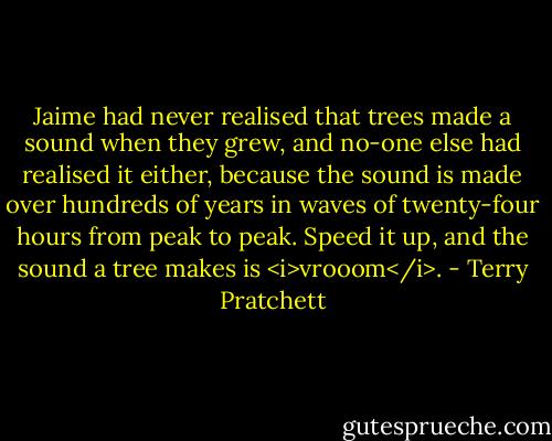 Jaime had never realised that trees made a sound when they grew, and no-one else had realised it either, because the sound is made over hundreds of years in waves of twenty-four hours from peak to peak. Speed it up, and the sound a tree makes is <i>vrooom</i>. - Terry Pratchett